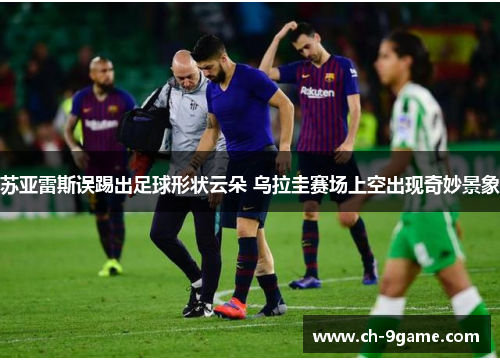 苏亚雷斯误踢出足球形状云朵 乌拉圭赛场上空出现奇妙景象 苏亚雷斯误踢出足球形状云朵 乌拉圭赛场上空出现奇妙景象