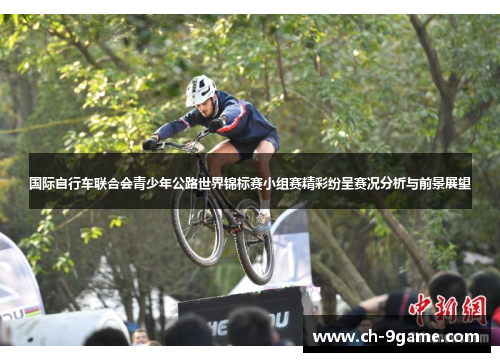 国际自行车联合会青少年公路世界锦标赛小组赛精彩纷呈赛况分析与前景展望 国际自行车联合会青少年公路世界锦标赛小组赛精彩纷呈赛况分析与前景展望