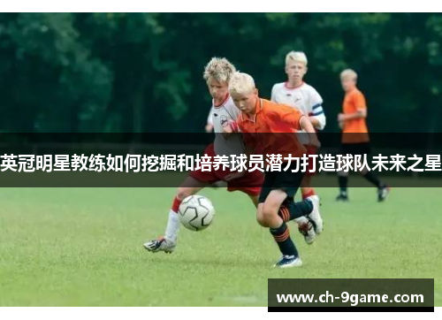英冠明星教练如何挖掘和培养球员潜力打造球队未来之星 英冠明星教练如何挖掘和培养球员潜力打造球队未来之星