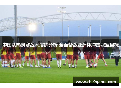 中国队热身赛战术演练分析 全面备战亚洲杯冲击冠军目标 中国队热身赛战术演练分析 全面备战亚洲杯冲击冠军目标