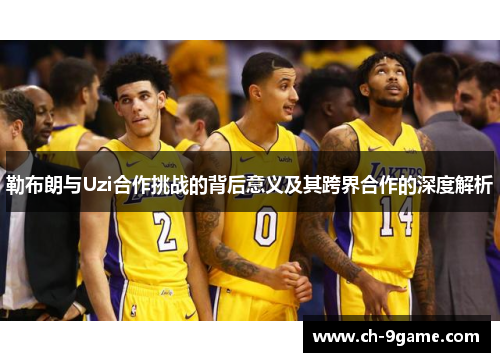 勒布朗与Uzi合作挑战的背后意义及其跨界合作的深度解析 勒布朗与Uzi合作挑战的背后意义及其跨界合作的深度解析