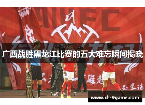 广西战胜黑龙江比赛的五大难忘瞬间揭晓 广西战胜黑龙江比赛的五大难忘瞬间揭晓